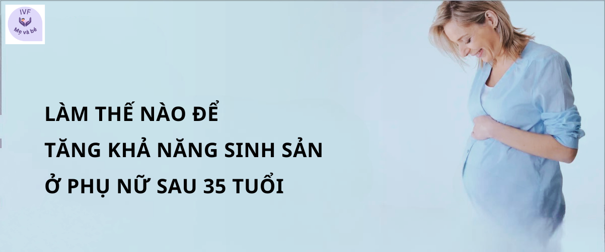 Làm thế nào để tăng khả năng sinh sản ở phụ nữ sau 35 tuổi